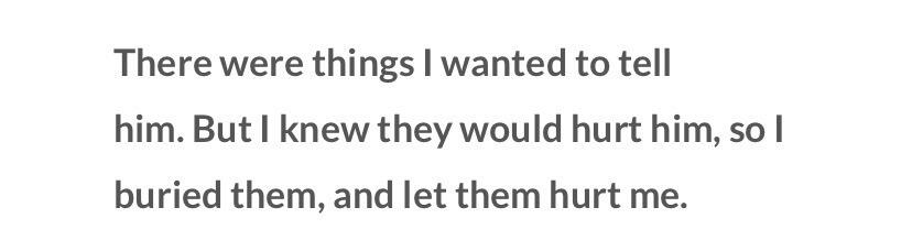 there were things i wanted to tell him. but i knew they would hurt him, so i buried them, and let them hurt me.